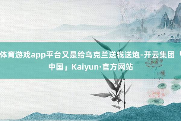 体育游戏app平台又是给乌克兰送钱送炮-开云集团「中国」Kaiyun·官方网站