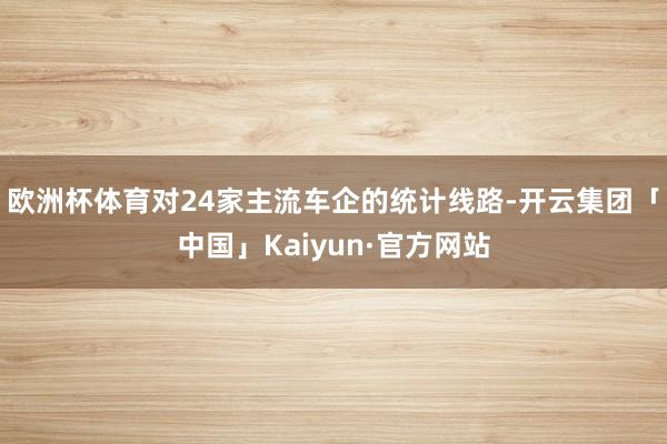 欧洲杯体育　　对24家主流车企的统计线路-开云集团「中国」Kaiyun·官方网站