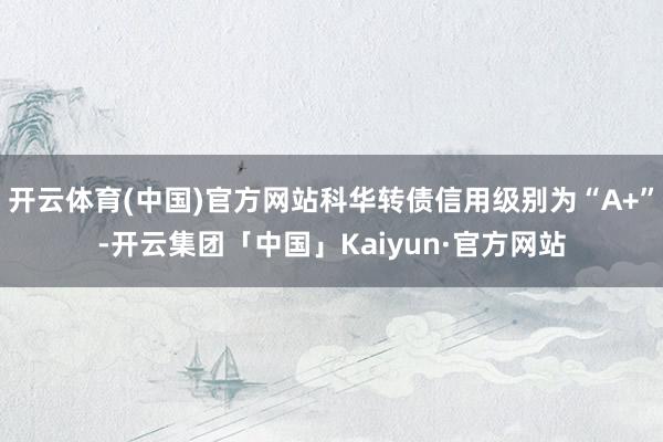 开云体育(中国)官方网站科华转债信用级别为“A+”-开云集团「中国」Kaiyun·官方网站