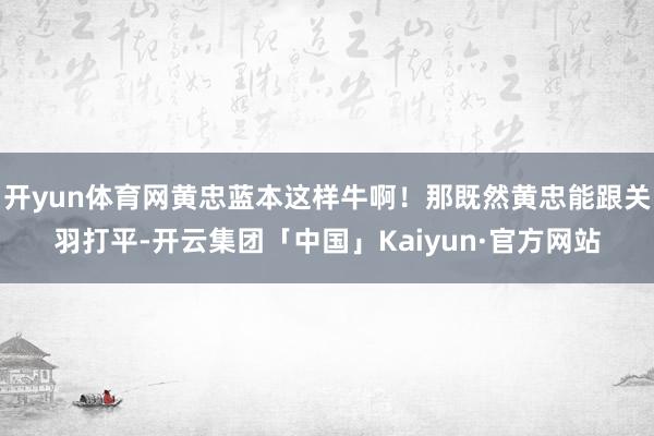 开yun体育网黄忠蓝本这样牛啊！那既然黄忠能跟关羽打平-开云集团「中国」Kaiyun·官方网站