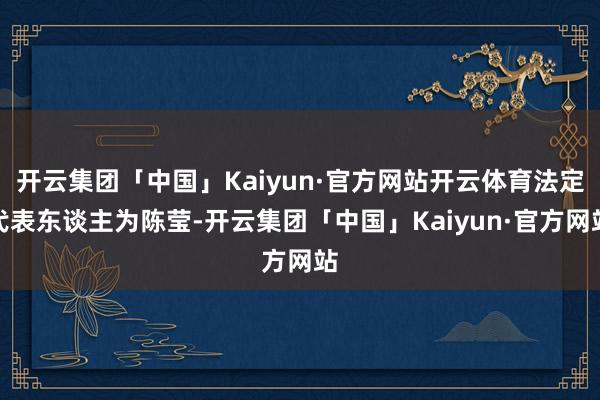 开云集团「中国」Kaiyun·官方网站开云体育法定代表东谈主为陈莹-开云集团「中国」Kaiyun·官方网站