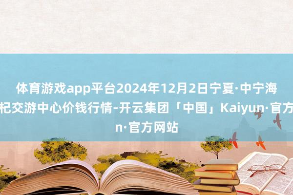 体育游戏app平台2024年12月2日宁夏·中宁海外枸杞交游中心价钱行情-开云集团「中国」Kaiyun·官方网站