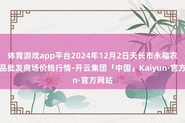 体育游戏app平台2024年12月2日天长市永福农副居品批发商场价钱行情-开云集团「中国」Kaiyun·官方网站