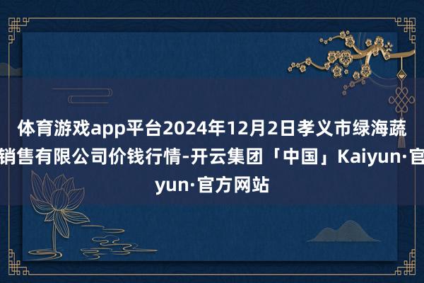 体育游戏app平台2024年12月2日孝义市绿海蔬菜批发销售有限公司价钱行情-开云集团「中国」Kaiyun·官方网站