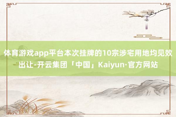 体育游戏app平台本次挂牌的10宗涉宅用地均见效出让-开云集团「中国」Kaiyun·官方网站