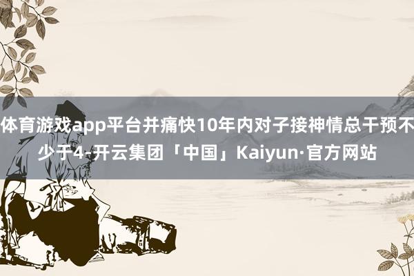 体育游戏app平台并痛快10年内对子接神情总干预不少于4-开云集团「中国」Kaiyun·官方网站