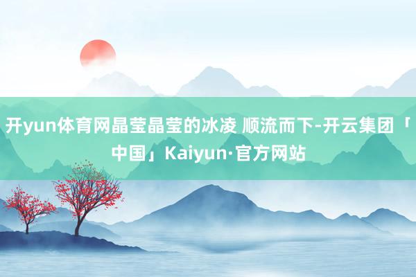 开yun体育网晶莹晶莹的冰凌 顺流而下-开云集团「中国」Kaiyun·官方网站