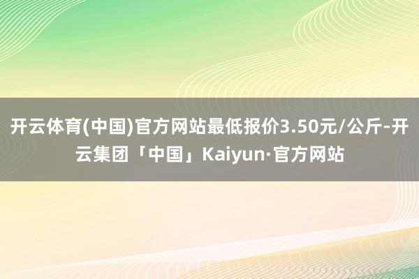 开云体育(中国)官方网站最低报价3.50元/公斤-开云集团「中国」Kaiyun·官方网站