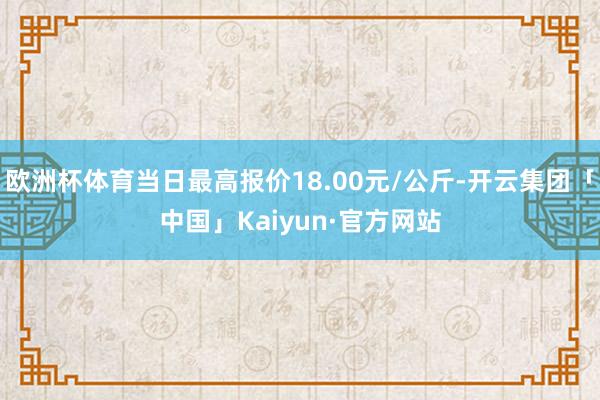 欧洲杯体育当日最高报价18.00元/公斤-开云集团「中国」Kaiyun·官方网站