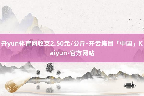 开yun体育网收支2.50元/公斤-开云集团「中国」Kaiyun·官方网站