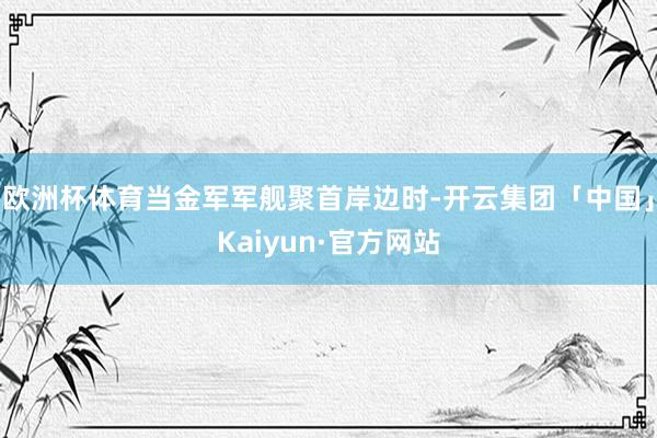 欧洲杯体育当金军军舰聚首岸边时-开云集团「中国」Kaiyun·官方网站