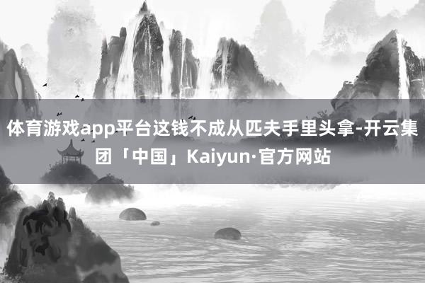 体育游戏app平台这钱不成从匹夫手里头拿-开云集团「中国」Kaiyun·官方网站