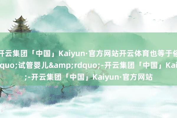 开云集团「中国」Kaiyun·官方网站开云体育也等于俗称的&ldquo;试管婴儿&rdquo;-开云集团「中国」Kaiyun·官方网站