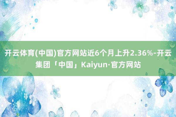 开云体育(中国)官方网站近6个月上升2.36%-开云集团「中国」Kaiyun·官方网站