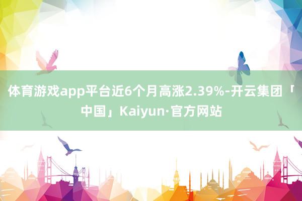 体育游戏app平台近6个月高涨2.39%-开云集团「中国」Kaiyun·官方网站