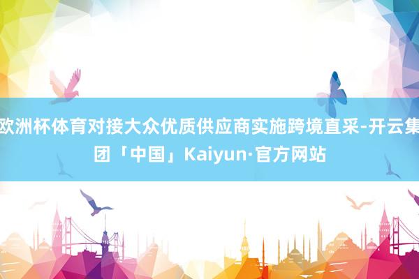 欧洲杯体育对接大众优质供应商实施跨境直采-开云集团「中国」Kaiyun·官方网站