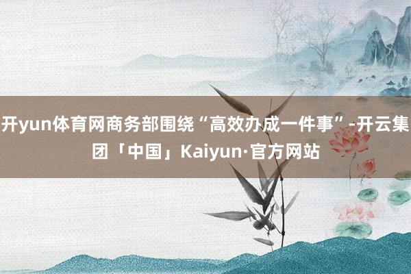 开yun体育网商务部围绕“高效办成一件事”-开云集团「中国」Kaiyun·官方网站