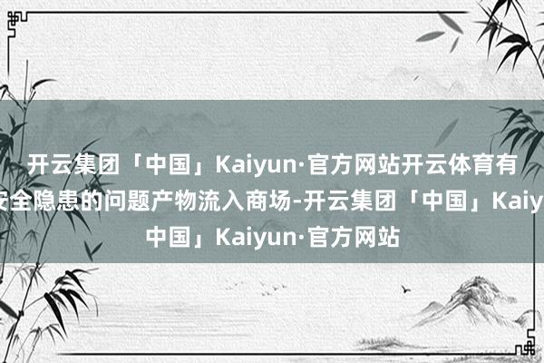 开云集团「中国」Kaiyun·官方网站开云体育有用防备存在安全隐患的问题产物流入商场-开云集团「中国」Kaiyun·官方网站