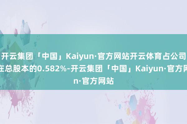 开云集团「中国」Kaiyun·官方网站开云体育占公司现在总股本的0.582%-开云集团「中国」Kaiyun·官方网站