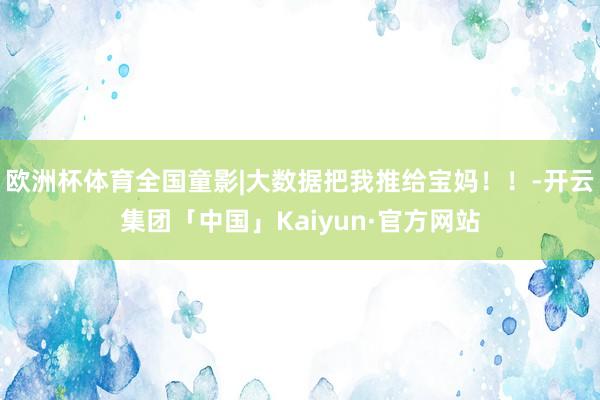 欧洲杯体育全国童影|大数据把我推给宝妈！！-开云集团「中国」Kaiyun·官方网站