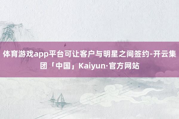 体育游戏app平台可让客户与明星之间签约-开云集团「中国」Kaiyun·官方网站