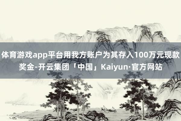 体育游戏app平台用我方账户为其存入100万元现款奖金-开云集团「中国」Kaiyun·官方网站