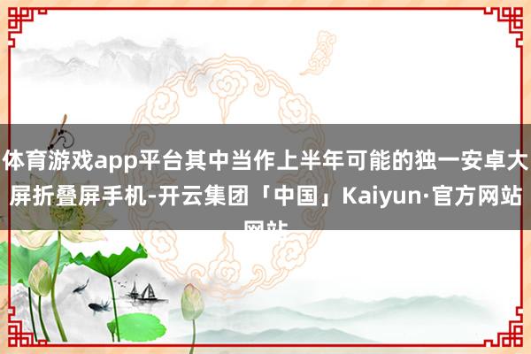 体育游戏app平台其中当作上半年可能的独一安卓大屏折叠屏手机-开云集团「中国」Kaiyun·官方网站