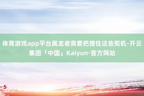 体育游戏app平台属龙者需要把捏住这些契机-开云集团「中国」Kaiyun·官方网站