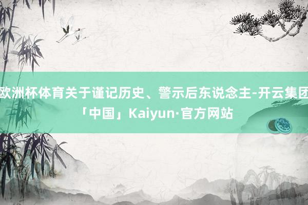 欧洲杯体育关于谨记历史、警示后东说念主-开云集团「中国」Kaiyun·官方网站