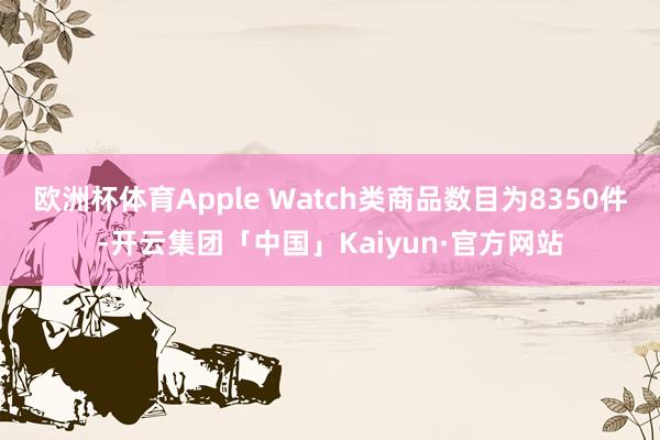 欧洲杯体育Apple Watch类商品数目为8350件-开云集团「中国」Kaiyun·官方网站