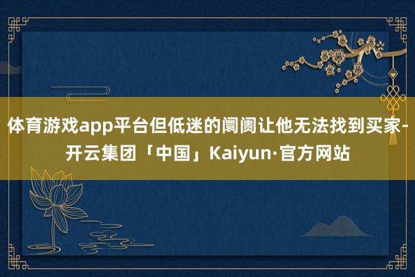 体育游戏app平台但低迷的阛阓让他无法找到买家-开云集团「中国」Kaiyun·官方网站