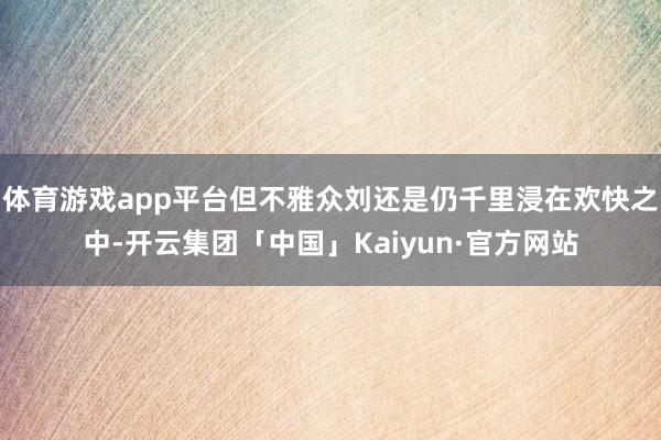 体育游戏app平台但不雅众刘还是仍千里浸在欢快之中-开云集团「中国」Kaiyun·官方网站