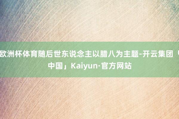 欧洲杯体育随后世东说念主以腊八为主题-开云集团「中国」Kaiyun·官方网站