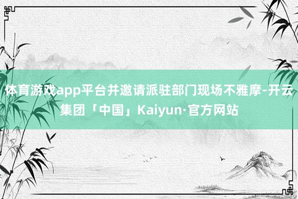 体育游戏app平台并邀请派驻部门现场不雅摩-开云集团「中国」Kaiyun·官方网站