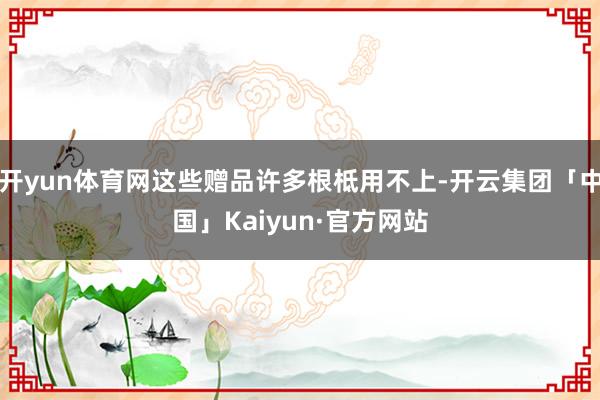 开yun体育网这些赠品许多根柢用不上-开云集团「中国」Kaiyun·官方网站