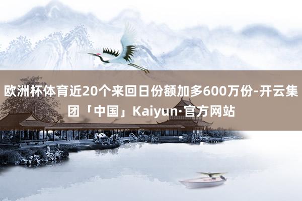 欧洲杯体育近20个来回日份额加多600万份-开云集团「中国」Kaiyun·官方网站