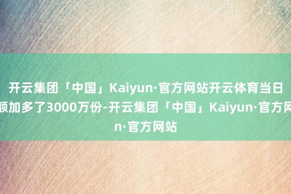 开云集团「中国」Kaiyun·官方网站开云体育当日份额加多了3000万份-开云集团「中国」Kaiyun·官方网站