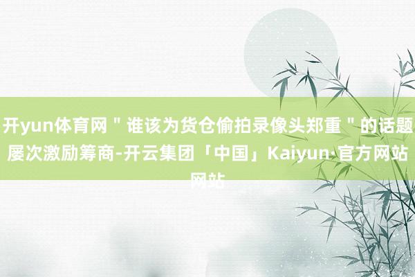 开yun体育网＂谁该为货仓偷拍录像头郑重＂的话题屡次激励筹商-开云集团「中国」Kaiyun·官方网站