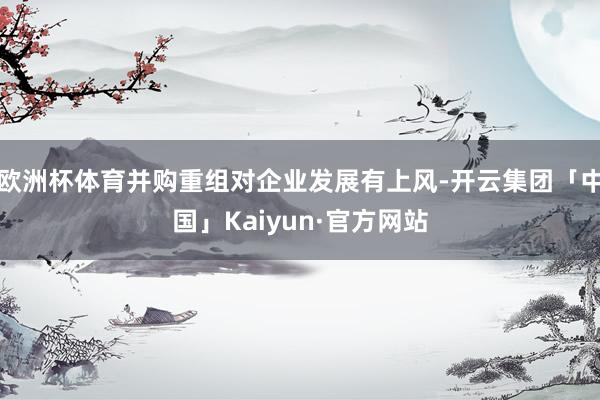 欧洲杯体育并购重组对企业发展有上风-开云集团「中国」Kaiyun·官方网站