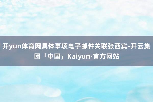 开yun体育网具体事项电子邮件关联张西宾-开云集团「中国」Kaiyun·官方网站