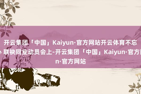 开云集团「中国」Kaiyun·官方网站开云体育不忘初心 联袂同业动员会上-开云集团「中国」Kaiyun·官方网站