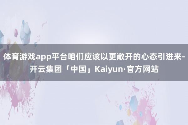 体育游戏app平台咱们应该以更敞开的心态引进来-开云集团「中国」Kaiyun·官方网站