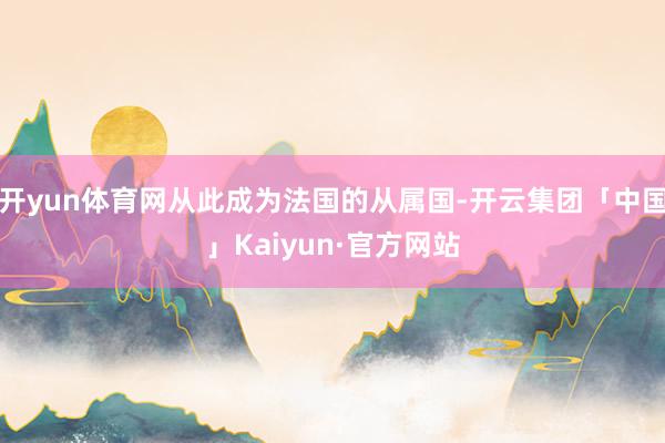 开yun体育网从此成为法国的从属国-开云集团「中国」Kaiyun·官方网站