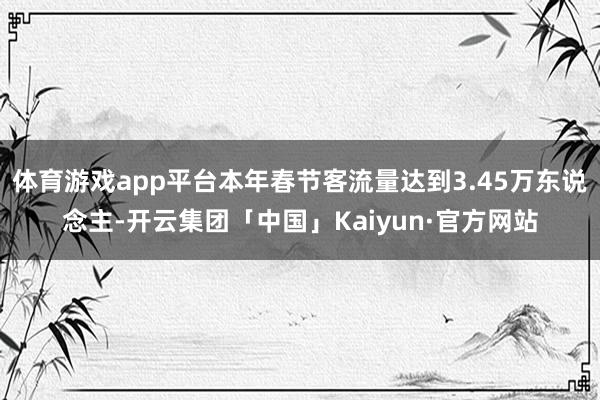 体育游戏app平台本年春节客流量达到3.45万东说念主-开云集团「中国」Kaiyun·官方网站