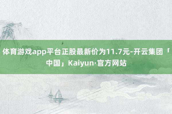 体育游戏app平台正股最新价为11.7元-开云集团「中国」Kaiyun·官方网站