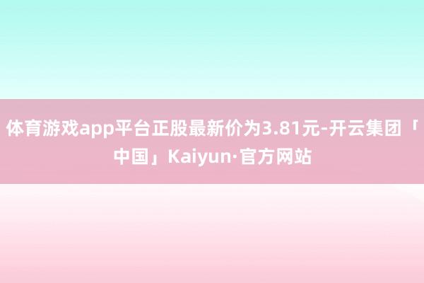 体育游戏app平台正股最新价为3.81元-开云集团「中国」Kaiyun·官方网站