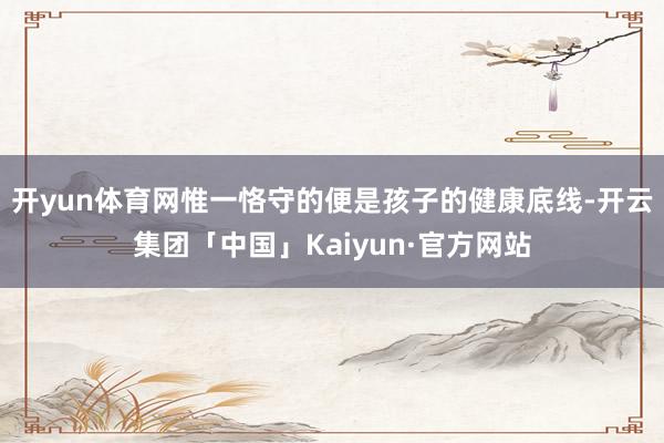 开yun体育网惟一恪守的便是孩子的健康底线-开云集团「中国」Kaiyun·官方网站