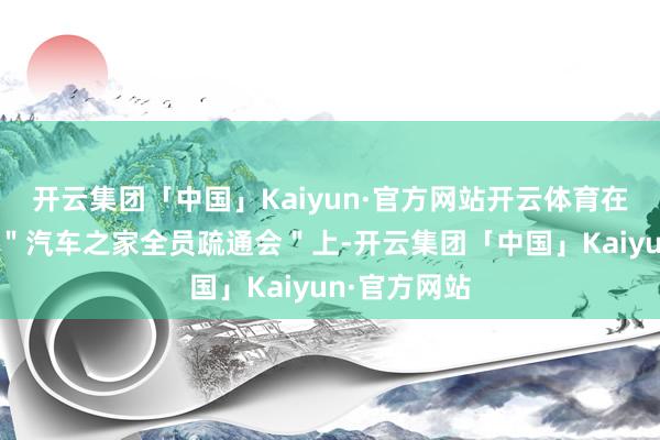 开云集团「中国」Kaiyun·官方网站开云体育在刚刚戒指的＂汽车之家全员疏通会＂上-开云集团「中国」Kaiyun·官方网站