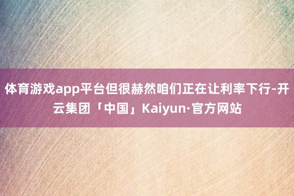 体育游戏app平台但很赫然咱们正在让利率下行-开云集团「中国」Kaiyun·官方网站