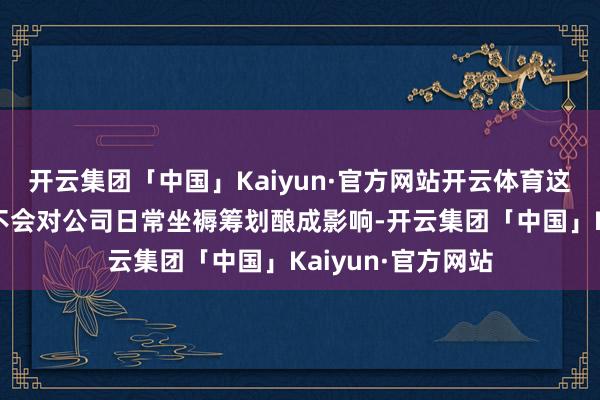 开云集团「中国」Kaiyun·官方网站开云体育这次契约转让斥逐不会对公司日常坐褥筹划酿成影响-开云集团「中国」Kaiyun·官方网站